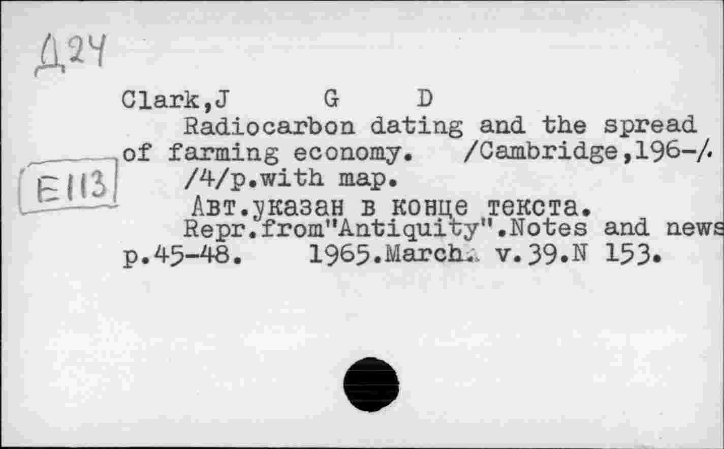 ﻿№
Clark,J	G D
Radiocarbon dating and the spread ,of farming economy. /Cambridge ,196-/. piß I	/Vp. with map.
-H—-	Авт.указан в конце текста.
Repr.from"Antiquity’'.Notes and news p,45-48.	1965.March. V.39.N 153.